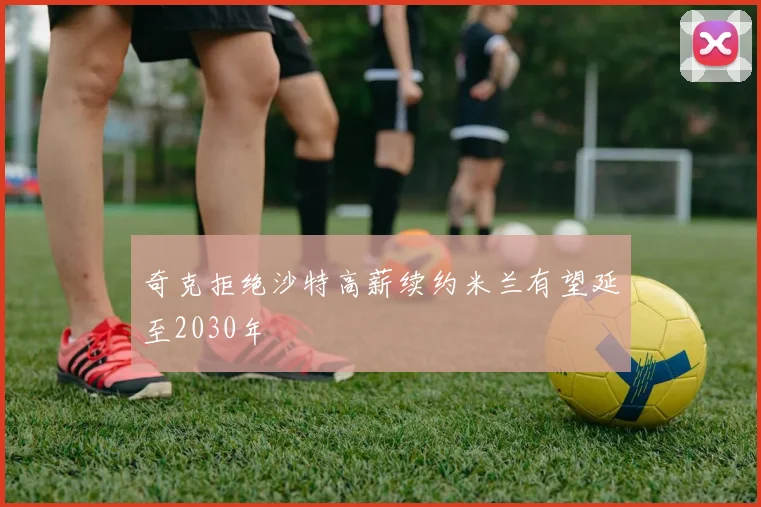 奇克拒绝沙特高薪续约米兰有望延至2030年