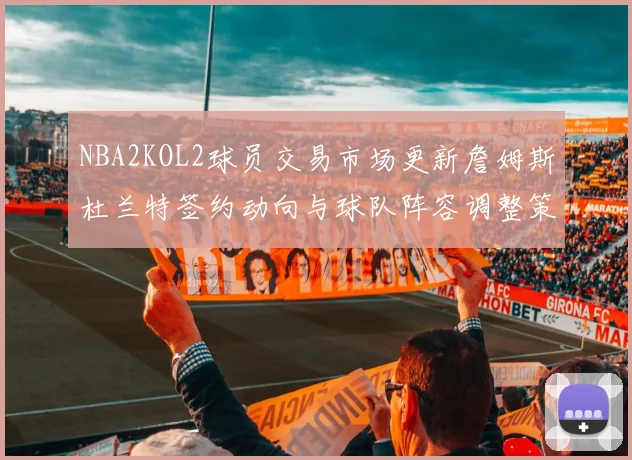 NBA2KOL2球员交易市场更新詹姆斯杜兰特签约动向与球队阵容调整策略
