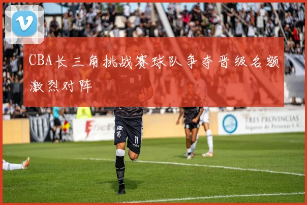 CBA长三角挑战赛球队争夺晋级名额激烈对阵
