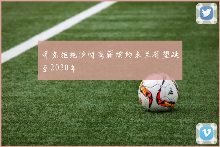 奇克拒绝沙特高薪续约米兰有望延至2030年