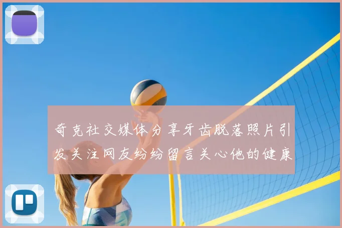 奇克社交媒体分享牙齿脱落照片引发关注网友纷纷留言关心他的健康状况
