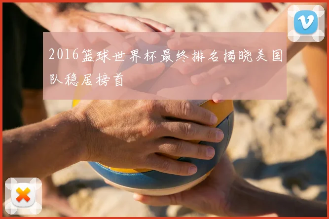 2016篮球世界杯最终排名揭晓美国队稳居榜首
