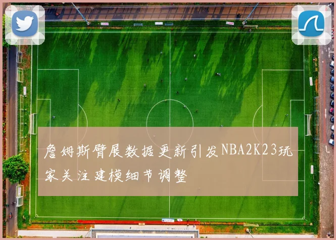 詹姆斯臂展数据更新引发NBA2K23玩家关注建模细节调整