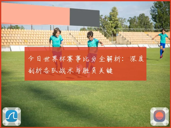 今日世界杯赛事比分全解析:深度剖析各队战术与胜负关键
