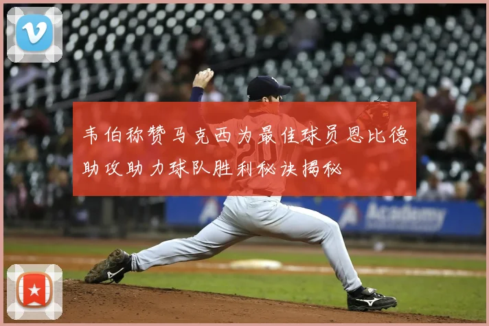 韦伯称赞马克西为最佳球员恩比德助攻助力球队胜利秘诀揭秘
