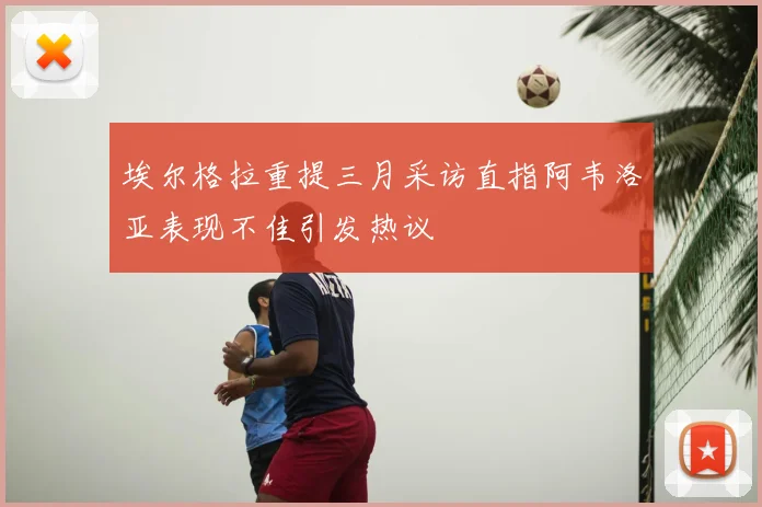 埃尔格拉重提三月采访直指阿韦洛亚表现不佳引发热议