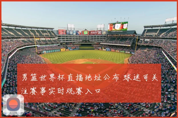 男篮世界杯直播地址公布 球迷可关注赛事实时观赛入口