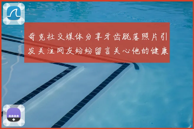 奇克社交媒体分享牙齿脱落照片引发关注网友纷纷留言关心他的健康状况