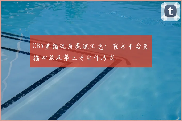 CBA重播观看渠道汇总:官方平台直播回放及第三方合作方式