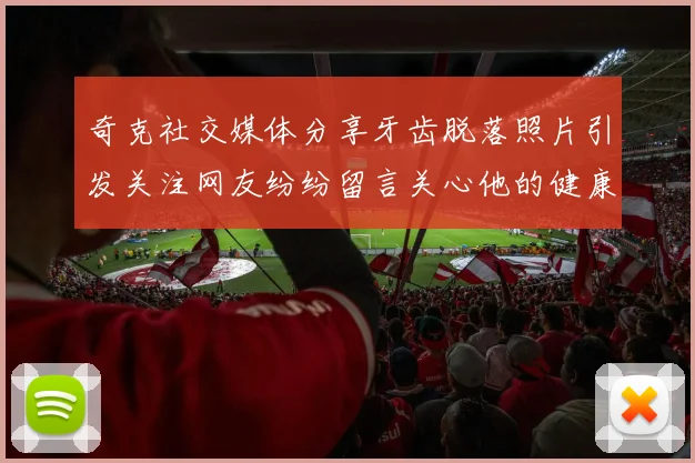 奇克社交媒体分享牙齿脱落照片引发关注网友纷纷留言关心他的健康状况