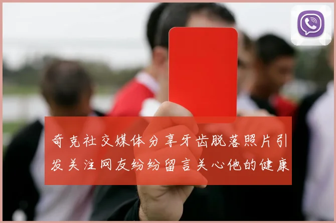奇克社交媒体分享牙齿脱落照片引发关注网友纷纷留言关心他的健康状况