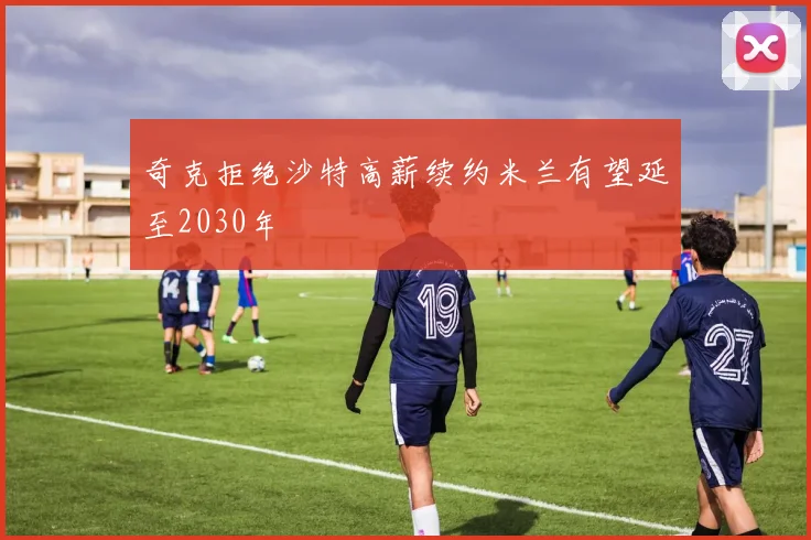 奇克拒绝沙特高薪续约米兰有望延至2030年