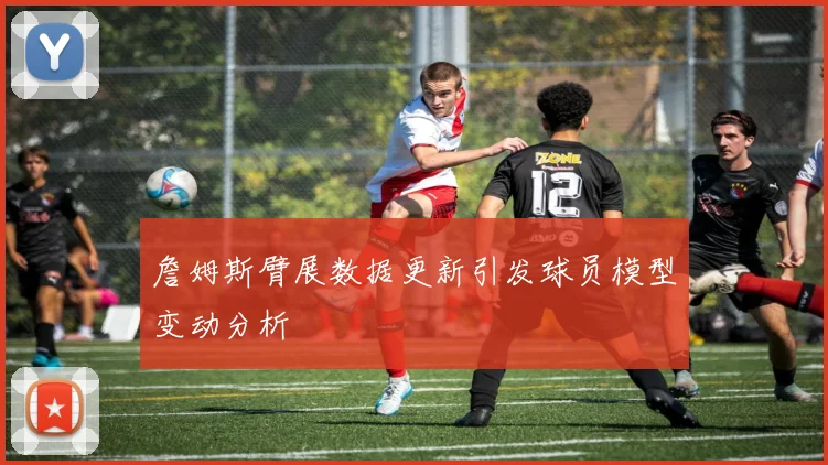 詹姆斯臂展数据更新引发球员模型变动分析