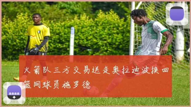 火箭队三方交易送走奥拉迪波换回篮网球员施罗德