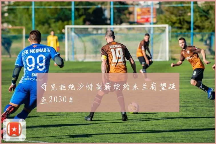 奇克拒绝沙特高薪续约米兰有望延至2030年