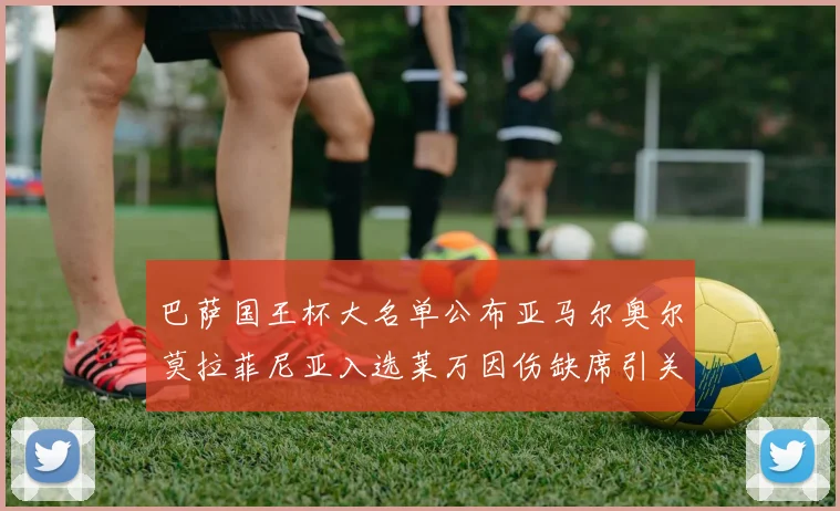巴萨国王杯大名单公布亚马尔奥尔莫拉菲尼亚入选莱万因伤缺席引关注