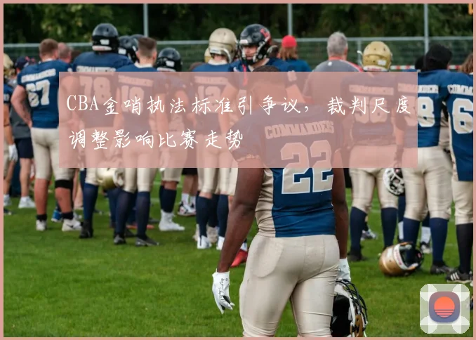 CBA金哨执法标准引争议,裁判尺度调整影响比赛走势