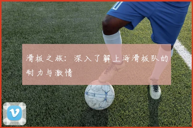 滑板之旅：深入了解上海滑板队的耐力与激情