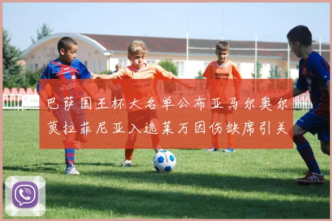 巴萨国王杯大名单公布亚马尔奥尔莫拉菲尼亚入选莱万因伤缺席引关注