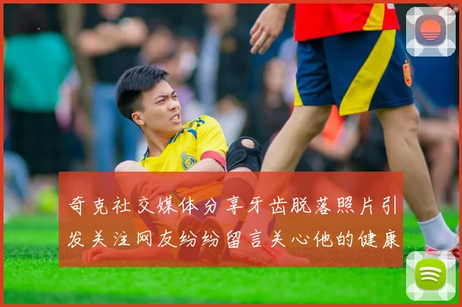 奇克社交媒体分享牙齿脱落照片引发关注网友纷纷留言关心他的健康状况