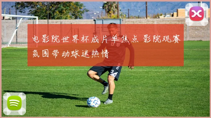 电影院世界杯成片单焦点 影院观赛氛围带动球迷热情